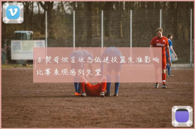 东契奇坦言状态低迷投篮失准影响比赛表现感到失望