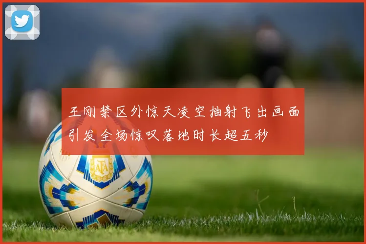 王刚禁区外惊天凌空抽射飞出画面引发全场惊叹落地时长超五秒