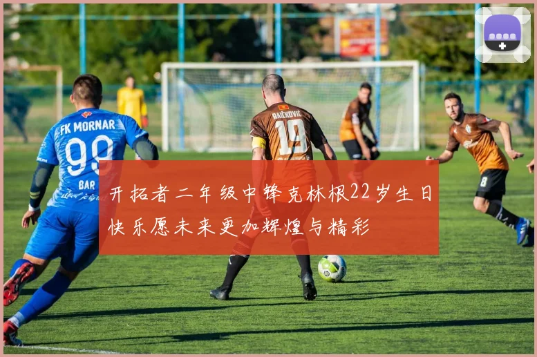开拓者二年级中锋克林根22岁生日快乐愿未来更加辉煌与精彩