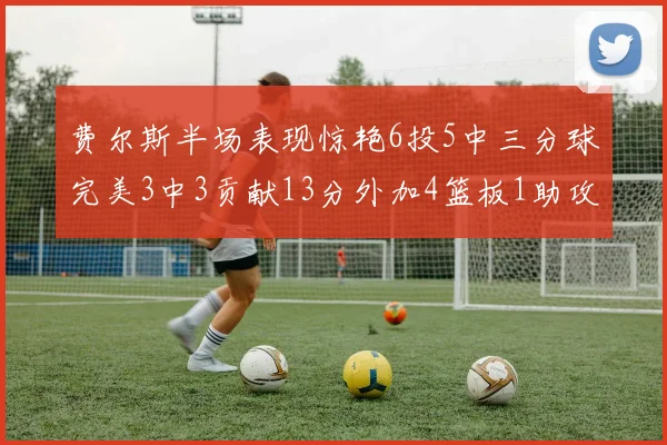费尔斯半场表现惊艳6投5中三分球完美3中3贡献13分外加4篮板1助攻4抢断