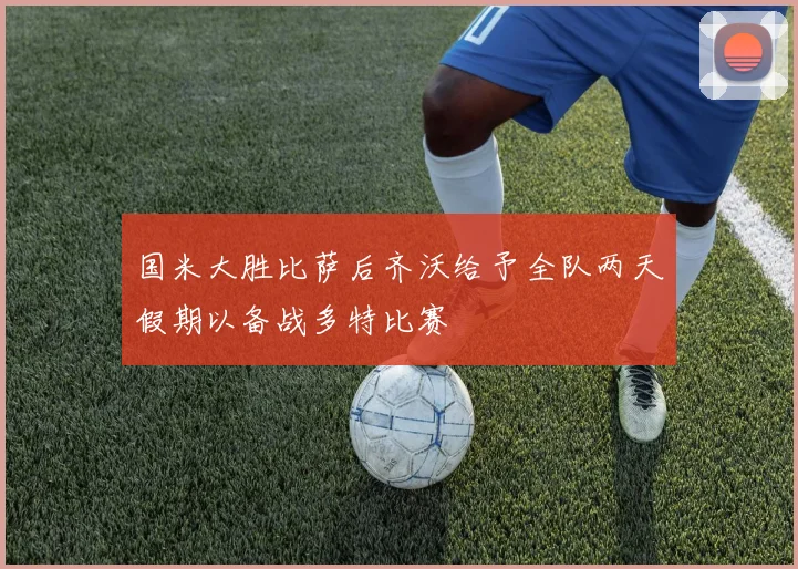 国米大胜比萨后齐沃给予全队两天假期以备战多特比赛