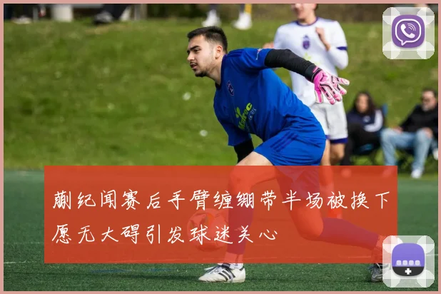 蒯纪闻赛后手臂缠绷带半场被换下愿无大碍引发球迷关心