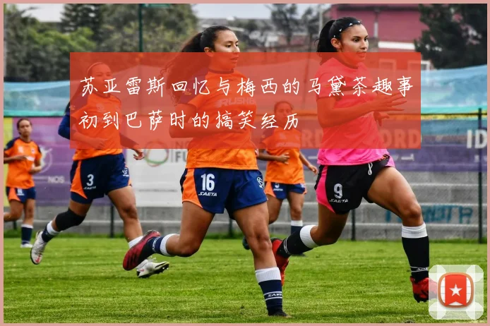 苏亚雷斯回忆与梅西的马黛茶趣事初到巴萨时的搞笑经历