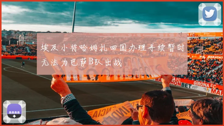 埃及小将哈姆扎回国办理手续暂时无法为巴萨B队出战