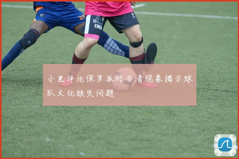 小里评论保罗派对冷清现象揭示球队文化缺失问题