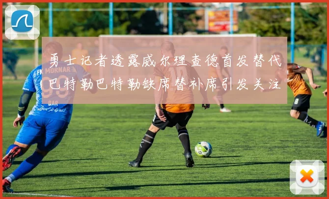 勇士记者透露威尔理查德首发替代巴特勒巴特勒缺席替补席引发关注