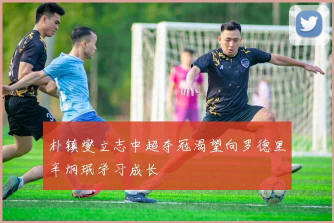 朴镇燮立志中超夺冠渴望向罗德里辛炯珉学习成长