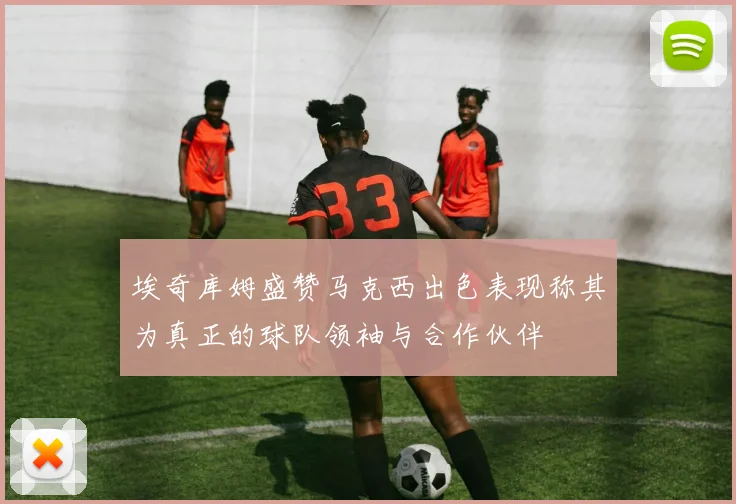 埃奇库姆盛赞马克西出色表现称其为真正的球队领袖与合作伙伴