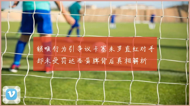 锁喉行为引争议卡塞米罗直红对手却未受罚达洛黄牌背后真相解析