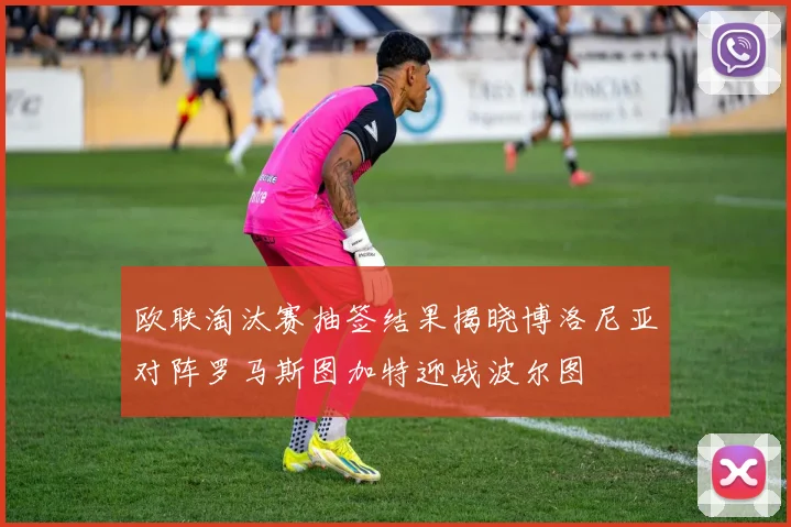 欧联淘汰赛抽签结果揭晓博洛尼亚对阵罗马斯图加特迎战波尔图