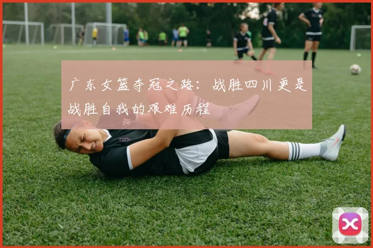 广东女篮夺冠之路：战胜四川更是战胜自我的艰难历程