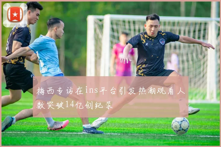 梅西专访在ins平台引发热潮观看人数突破14亿创纪录
