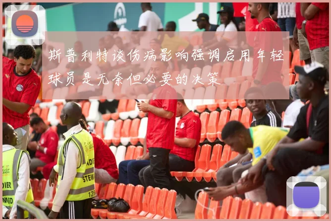 斯普利特谈伤病影响强调启用年轻球员是无奈但必要的决策