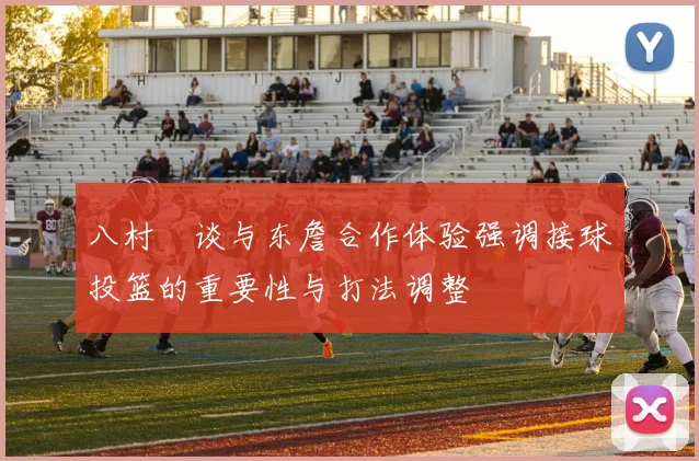 八村塁谈与东詹合作体验强调接球投篮的重要性与打法调整