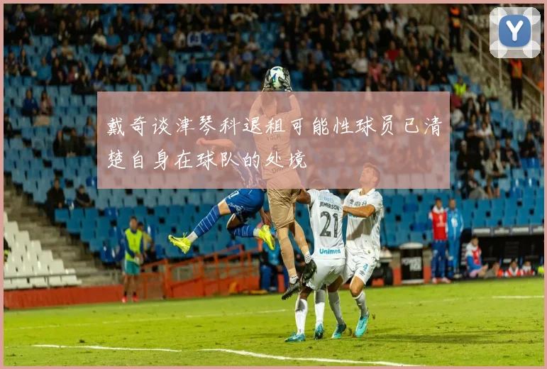 戴奇谈津琴科退租可能性球员已清楚自身在球队的处境