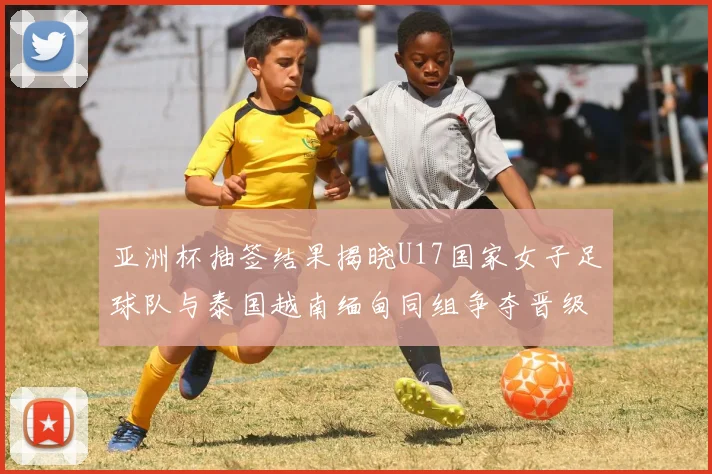 亚洲杯抽签结果揭晓U17国家女子足球队与泰国越南缅甸同组争夺晋级资格