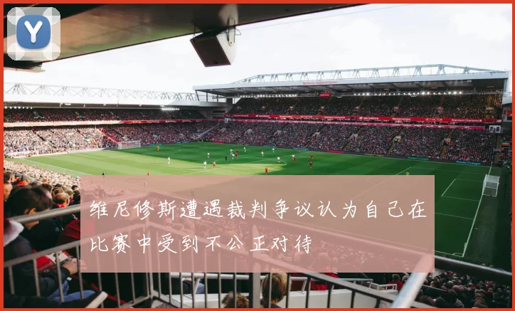 维尼修斯遭遇裁判争议认为自己在比赛中受到不公正对待