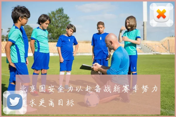 北京国安全力以赴备战新赛季努力追求更高目标