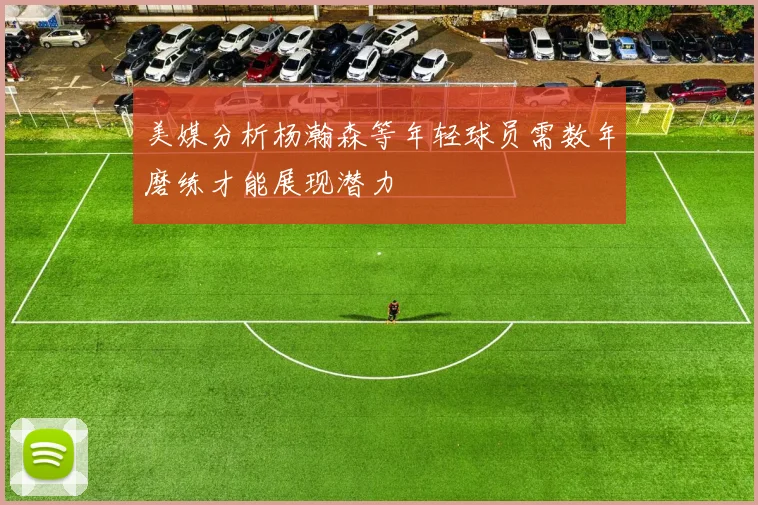 美媒分析杨瀚森等年轻球员需数年磨练才能展现潜力