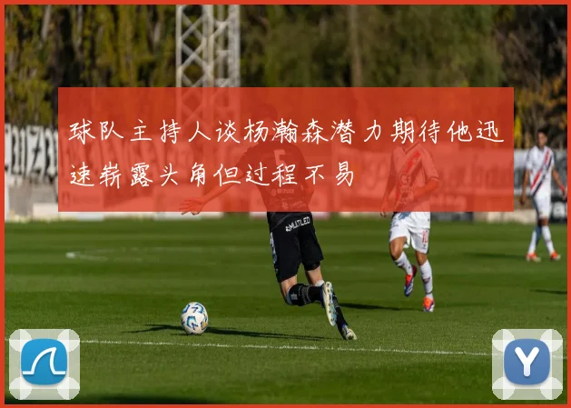 球队主持人谈杨瀚森潜力期待他迅速崭露头角但过程不易