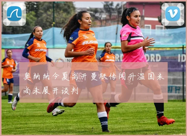 奥纳纳今夏离开曼联传闻升温国米尚未展开谈判