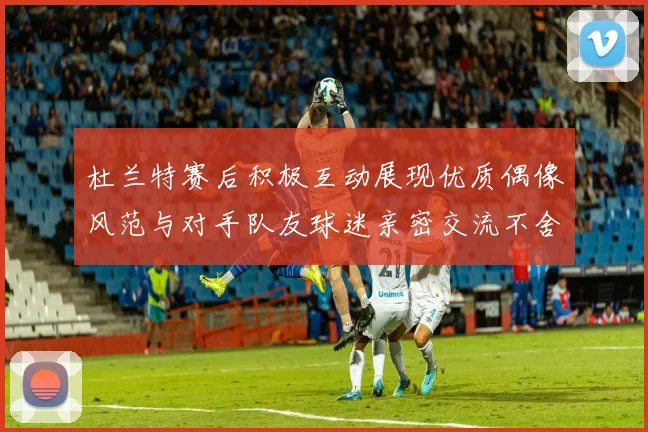杜兰特赛后积极互动展现优质偶像风范与对手队友球迷亲密交流不舍离场