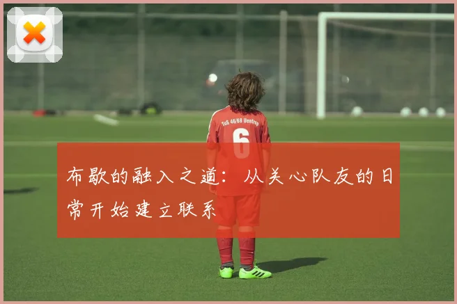 布歇的融入之道：从关心队友的日常开始建立联系