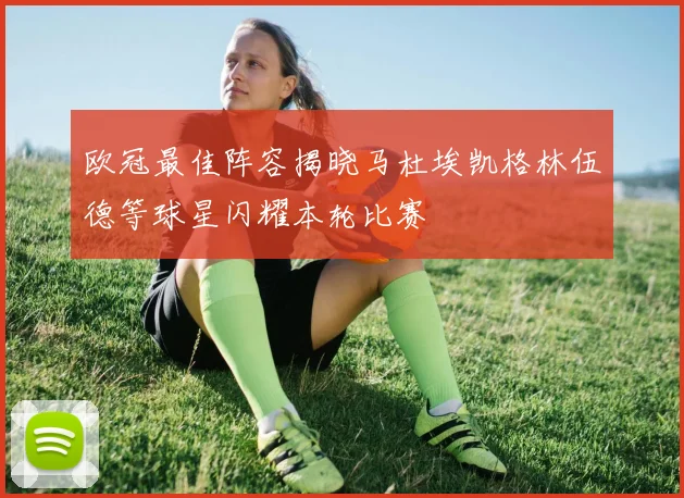 欧冠最佳阵容揭晓马杜埃凯格林伍德等球星闪耀本轮比赛