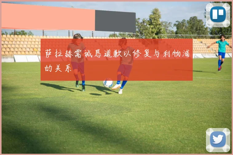 萨拉赫需诚恳道歉以修复与利物浦的关系