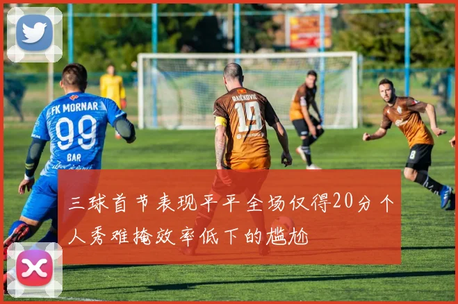 三球首节表现平平全场仅得20分个人秀难掩效率低下的尴尬