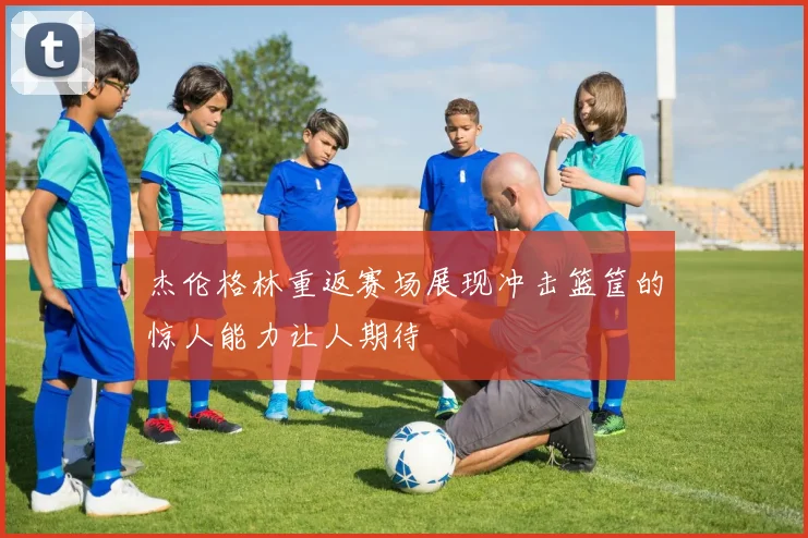 杰伦格林重返赛场展现冲击篮筐的惊人能力让人期待