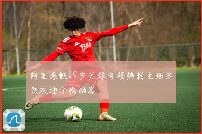 阿里感慨29岁无球可踢热刺主场热烈欢迎令我动容