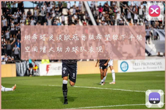 姆希塔良谈欧冠晋级希望称下半场空间增大助力球队表现
