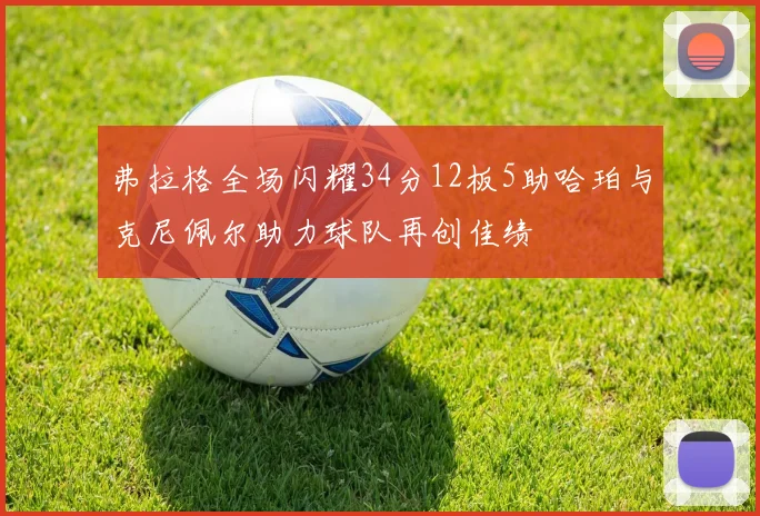 弗拉格全场闪耀34分12板5助哈珀与克尼佩尔助力球队再创佳绩