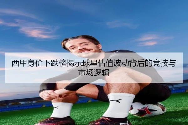 西甲身价下跌榜揭示球星估值波动背后的竞技与市场逻辑（jiangnan）